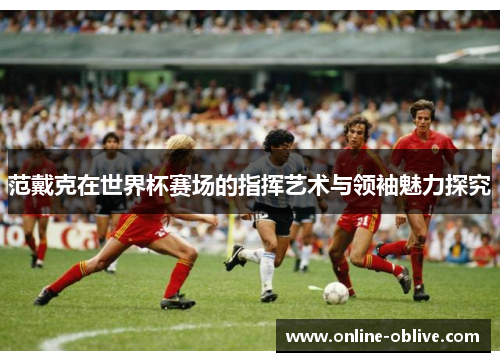 范戴克在世界杯赛场的指挥艺术与领袖魅力探究