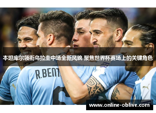 本坦库尔领衔乌拉圭中场全新风貌 聚焦世界杯赛场上的关键角色