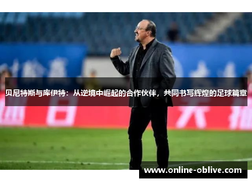 贝尼特斯与库伊特：从逆境中崛起的合作伙伴，共同书写辉煌的足球篇章