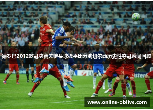 德罗巴2012欧冠决赛关键头球扳平比分助切尔西历史性夺冠瞬间回顾