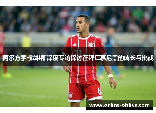 阿尔方索·戴维斯深度专访探讨在拜仁慕尼黑的成长与挑战