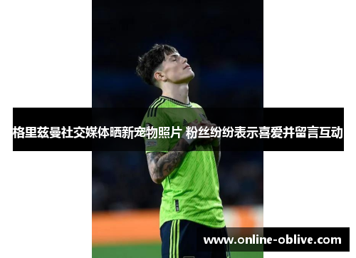 格里兹曼社交媒体晒新宠物照片 粉丝纷纷表示喜爱并留言互动