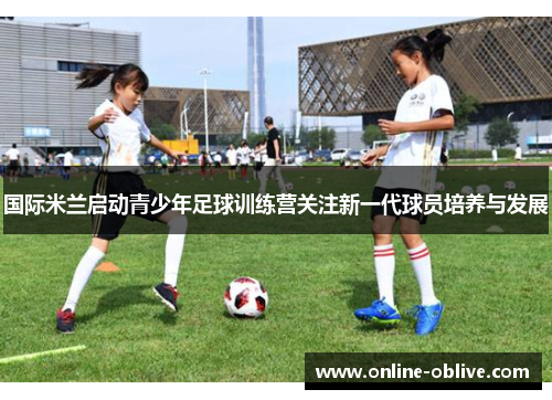 国际米兰启动青少年足球训练营关注新一代球员培养与发展