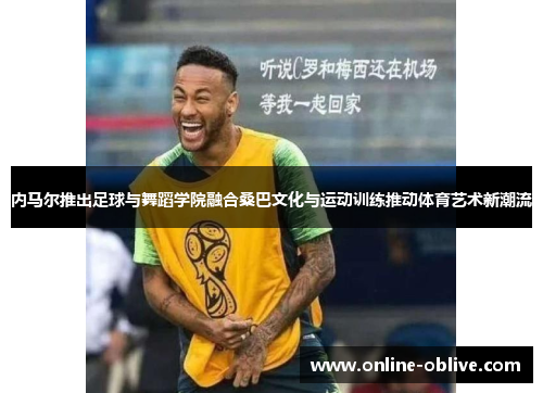 内马尔推出足球与舞蹈学院融合桑巴文化与运动训练推动体育艺术新潮流