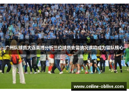 广州队球员大连英博分析三位球员去留情况谁将成为留队核心